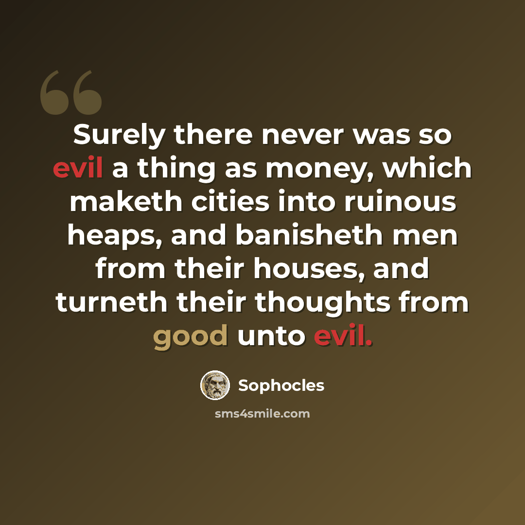 “Surely there never was so evil a thing as money, which maketh cities into ruinous heaps, and banisheth men from their houses, and turneth their thoughts from good unto evil.” quote by Sophocles