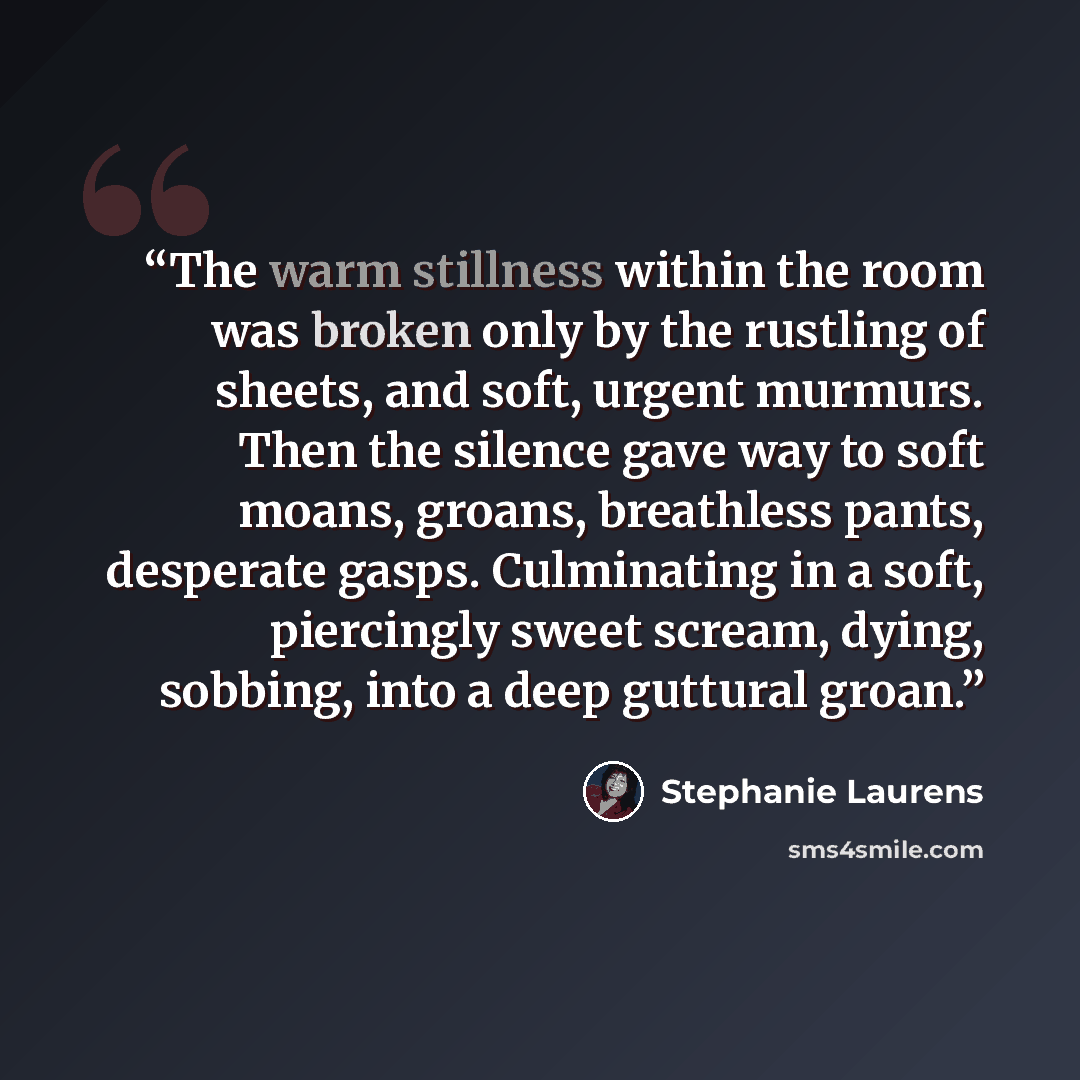 “The warm stillness within the room was broken only by the rustling of sheets, and soft, urgent murmurs. Then the silence gave way to soft moans, groans, breathless pants, desperate gasps. Culminating in a soft, piercingly sweet scream, dying, sobbing, into a deep guttural groan.” quote by Stephanie Laurens