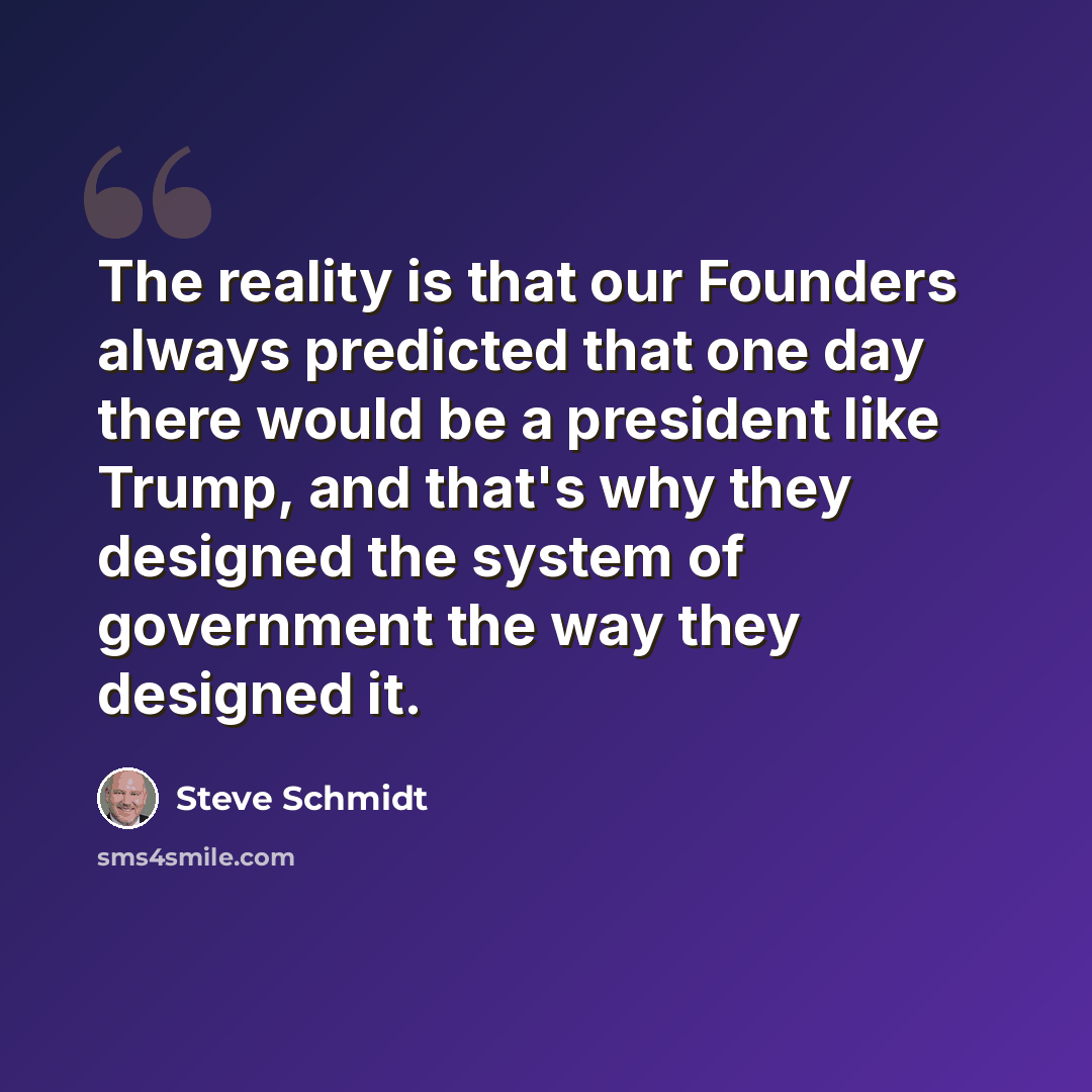 “The reality is that our Founders always predicted that one day there would be a president like Trump, and that's why they designed the system of government the way they designed it.” quote by Steve Schmidt