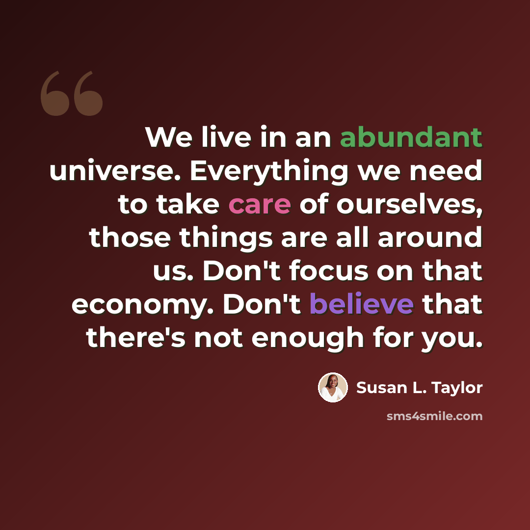 “We live in an abundant universe. Everything we need to take care of ourselves, those things are all around us. Don't focus on that economy. Don't believe that there's not enough for you.” quote by Susan L. Taylor