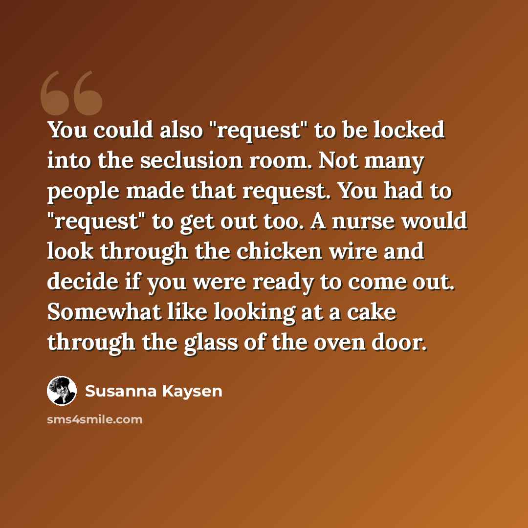 “You could also "request" to be locked into the seclusion room. Not many people made that request. You had to "request" to get out too. A nurse would look through the chicken wire and decide if you were ready to come out. Somewhat like looking at a cake through the glass of the oven door.” quote by Susanna Kaysen