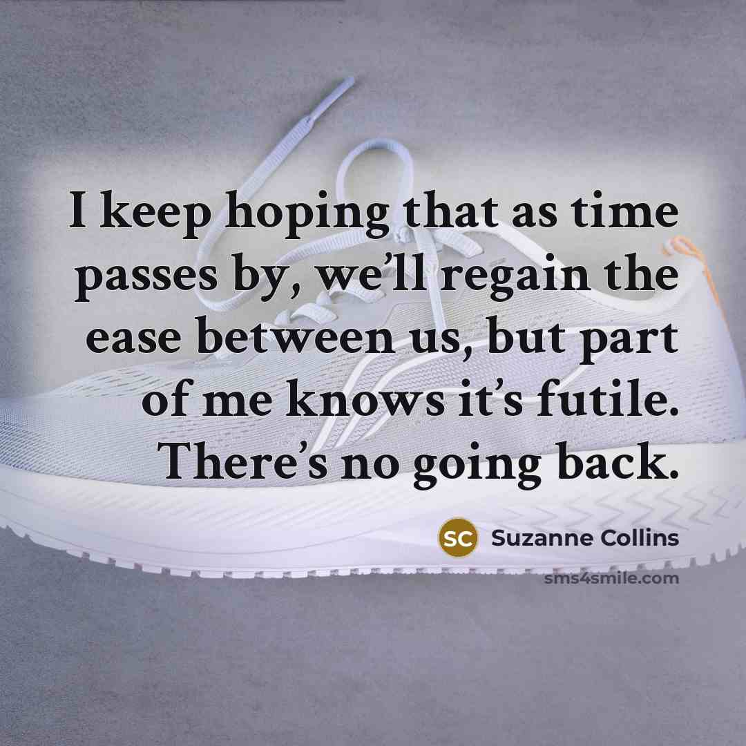 “I keep hoping that as time passes by, we’ll regain the ease between us, but part of me knows it’s futile. There’s no going back.” quote by Suzanne Collins