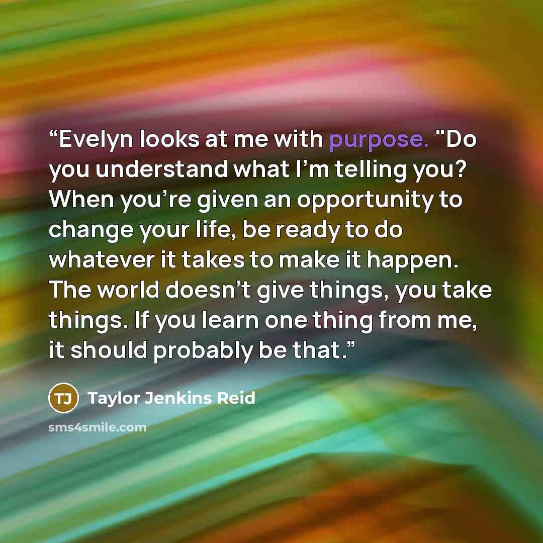 “Evelyn looks at me with purpose. "Do you understand what I'm telling you? When you're given an opportunity to change your life, be ready to do whatever it takes to make it happen. The world doesn't give things, you take things. If you learn one thing from me, it should probably be that.” quote by Taylor Jenkins Reid