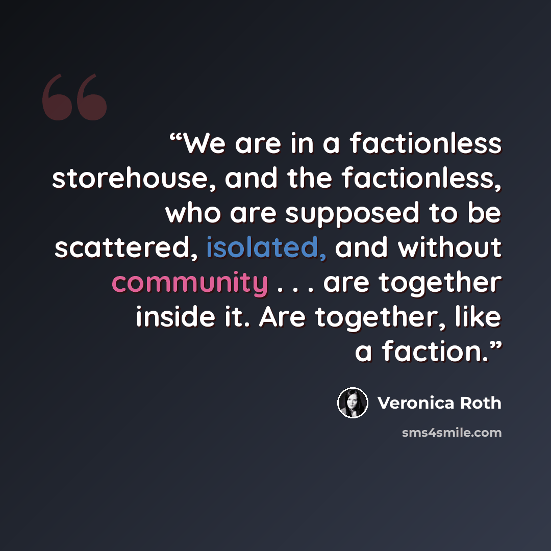 “We are in a factionless storehouse, and the factionless, who are supposed to be scattered, isolated, and without community . . . are together inside it. Are together, like a faction.” quote by Veronica Roth