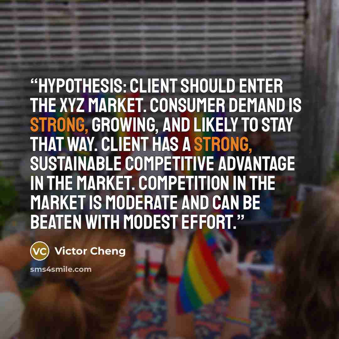 “Hypothesis: Client should enter the XYZ market. Consumer demand is strong, growing, and likely to stay that way. Client has a strong, sustainable competitive advantage in the market. Competition in the market is moderate and can be beaten with modest effort.” quote by Victor Cheng