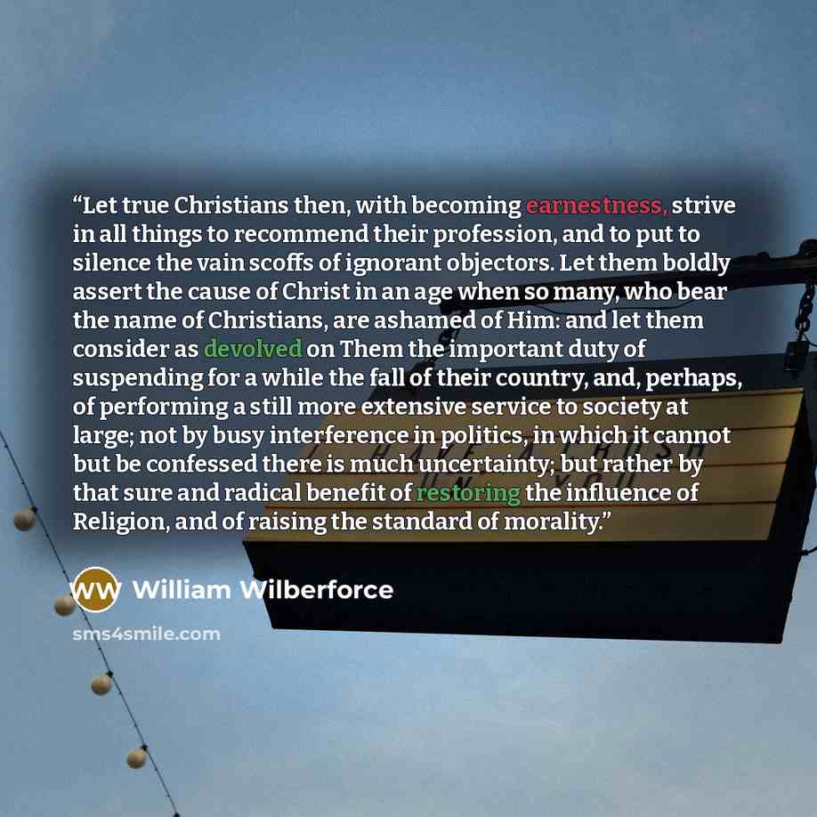 “Let true Christians then, with becoming earnestness, strive in all things to recommend their profession, and to put to silence the vain scoffs of ignorant objectors. Let them boldly assert the cause of Christ in an age when so many, who bear the name of Christians, are ashamed of Him: and let them…” quote by William Wilberforce