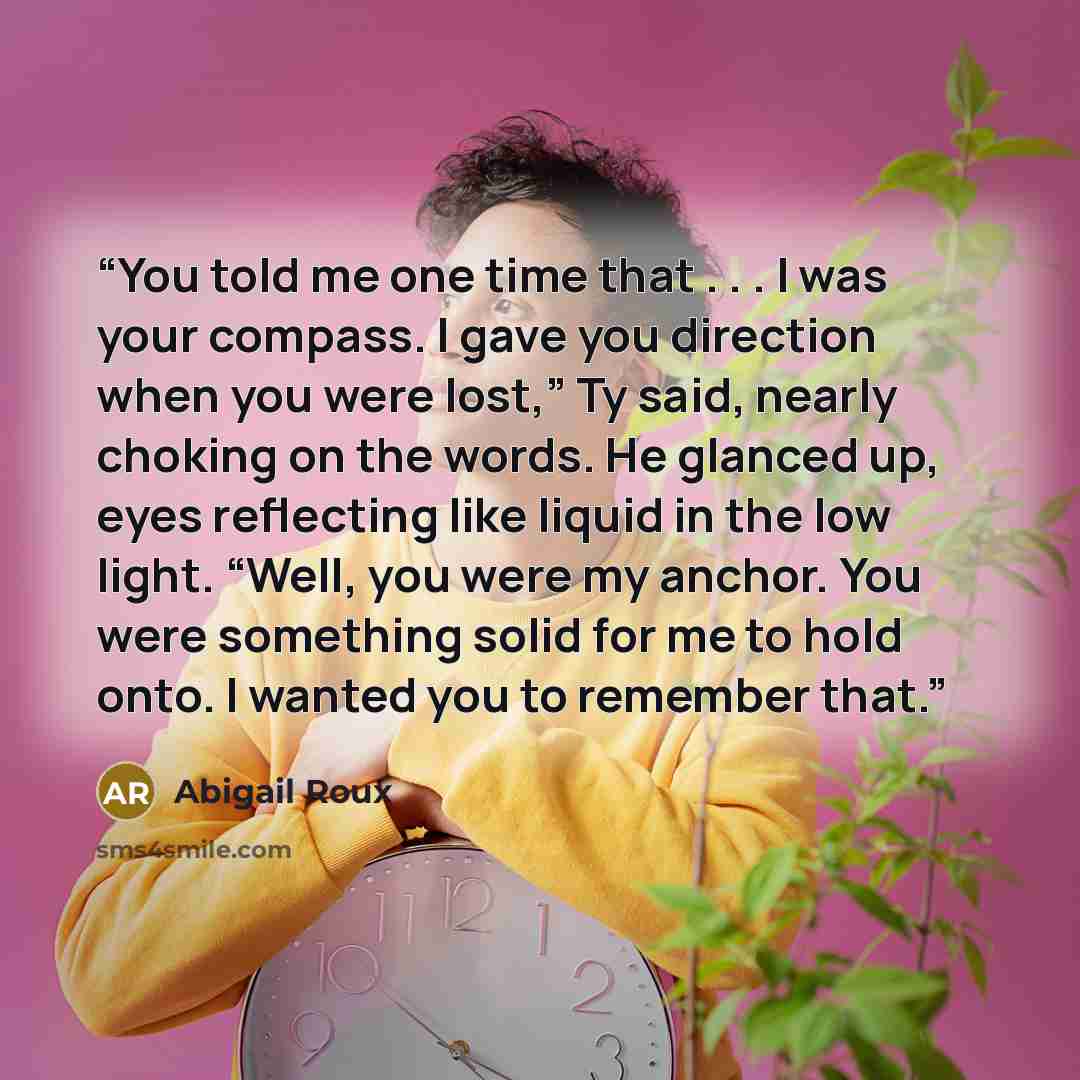“You told me one time that . . . I was your compass. I gave you direction when you were lost,” Ty said, nearly choking on the words. He glanced up, eyes reflecting like liquid in the low light. “Well, you were my anchor. You were something solid for me to hold onto. I wanted you to remember that.” quote by Abigail Roux