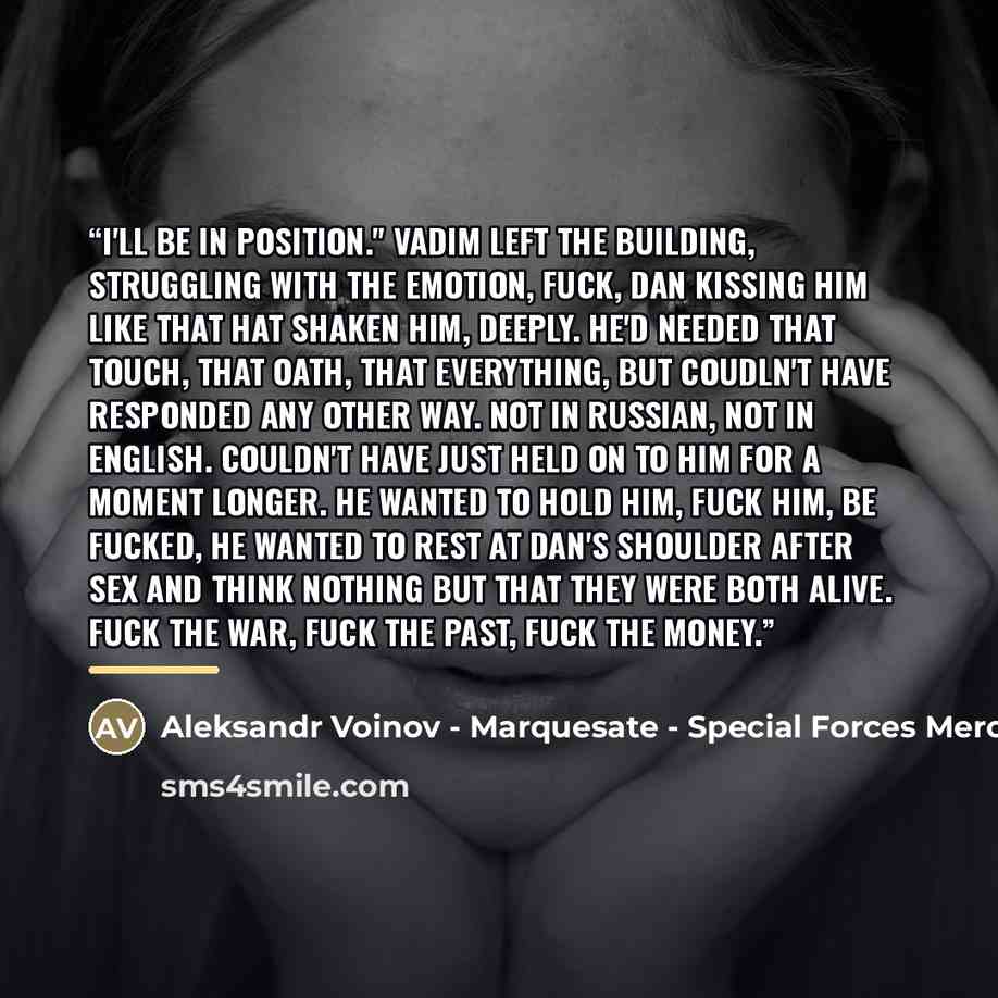 “I'll be in position." Vadim left the building, struggling with the emotion, fuck, Dan kissing him like that hat shaken him, deeply. He'd needed that touch, that oath, that everything, but coudln't have responded any other way. Not in Russian, not in English. Couldn't have just held on to him for a…” quote by Aleksandr Voinov - Marquesate - Special Forces Mercenaries II