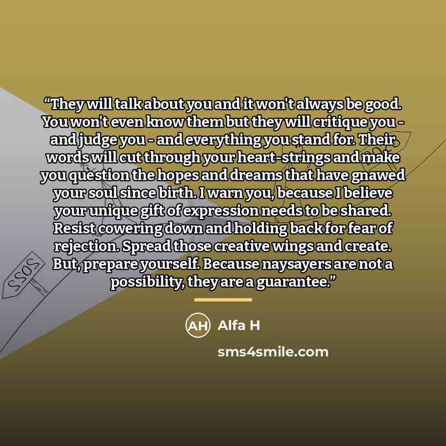 “They will talk about you and it won't always be good. You won't even know them but they will critique you - and judge you - and everything you stand for. Their words will cut through your heart-strings and make you question the hopes and dreams that have gnawed your soul since birth. I warn you…” quote by Alfa H