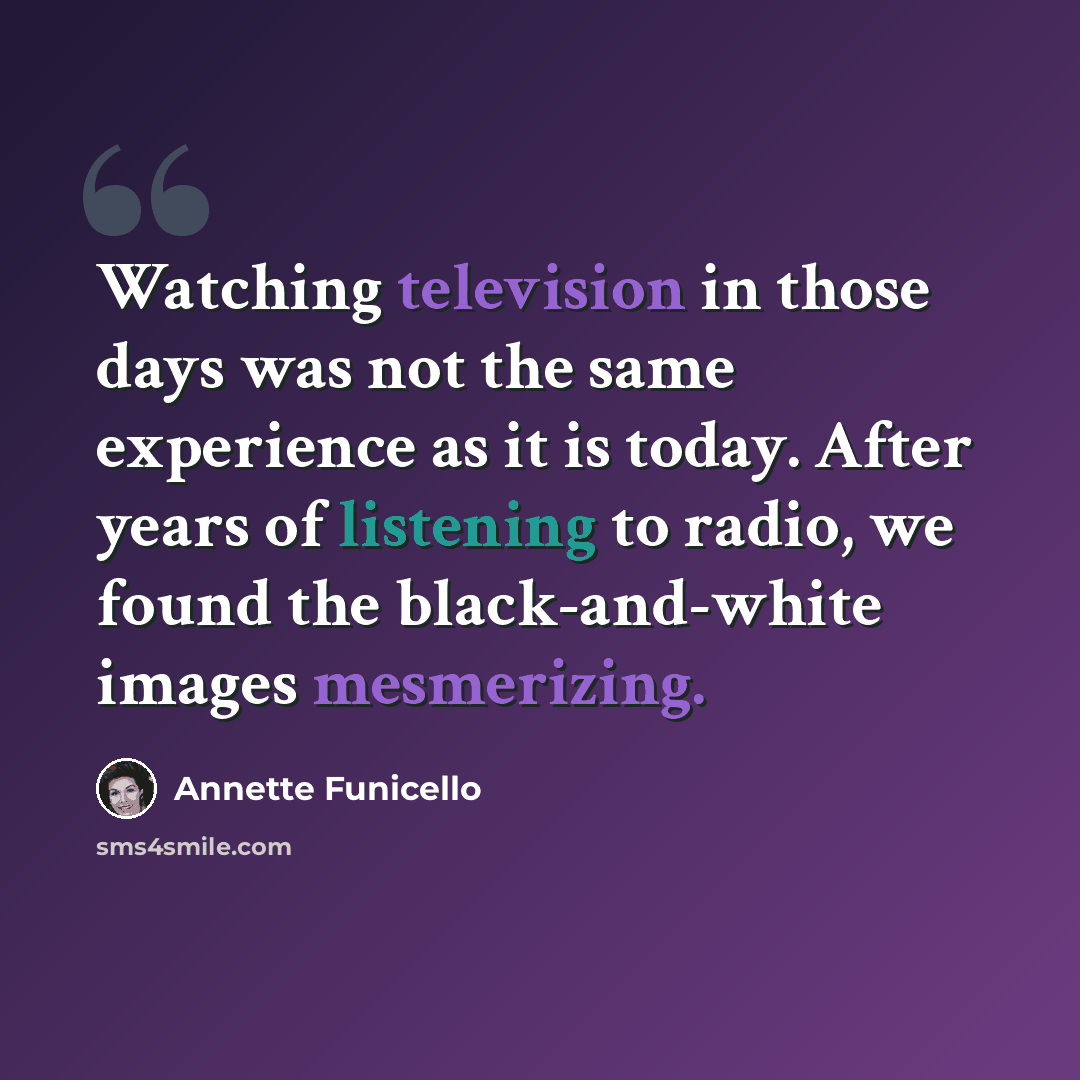 “Watching television in those days was not the same experience as it is today. After years of listening to radio, we found the black-and-white images mesmerizing.” quote by Annette Funicello