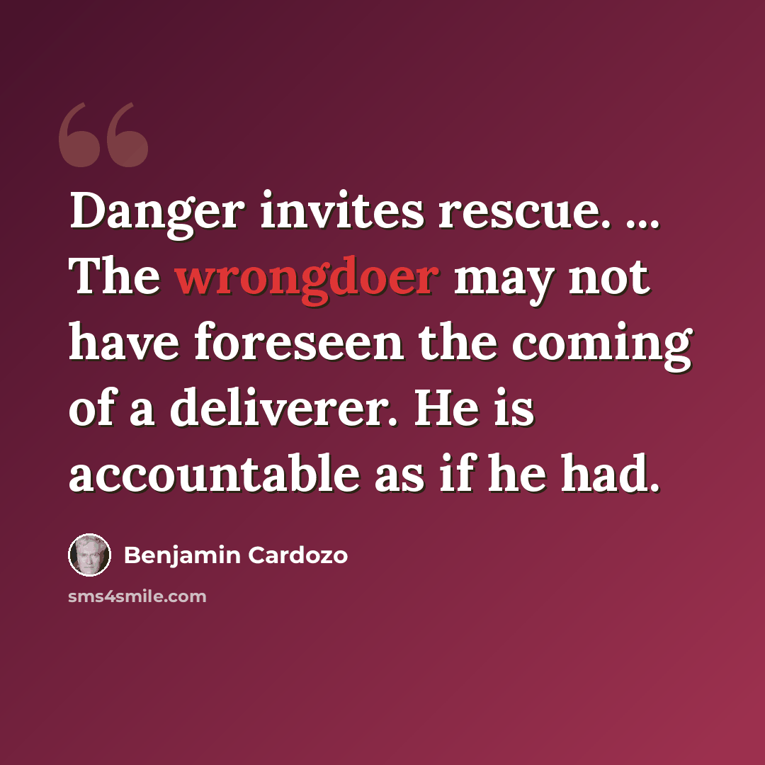 “Danger invites rescue. ... The wrongdoer may not have foreseen the coming of a deliverer. He is accountable as if he had.” quote by Benjamin Cardozo