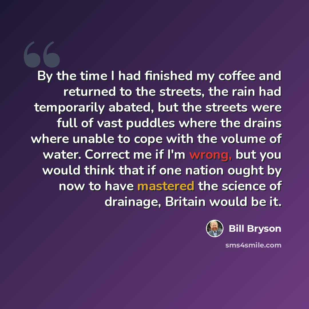 “By the time I had finished my coffee and returned to the streets, the rain had temporarily abated, but the streets were full of vast puddles where the drains where unable to cope with the volume of water. Correct me if I'm wrong, but you would think that if one nation ought by now to have mastered…” quote by Bill Bryson