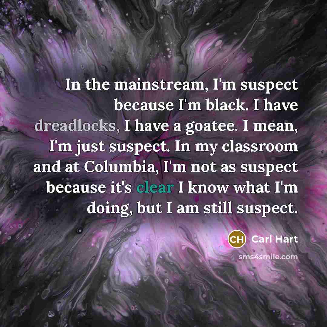 “In the mainstream, I'm suspect because I'm black. I have dreadlocks, I have a goatee. I mean, I'm just suspect. In my classroom and at Columbia, I'm not as suspect because it's clear I know what I'm doing, but I am still suspect.” quote by Carl Hart