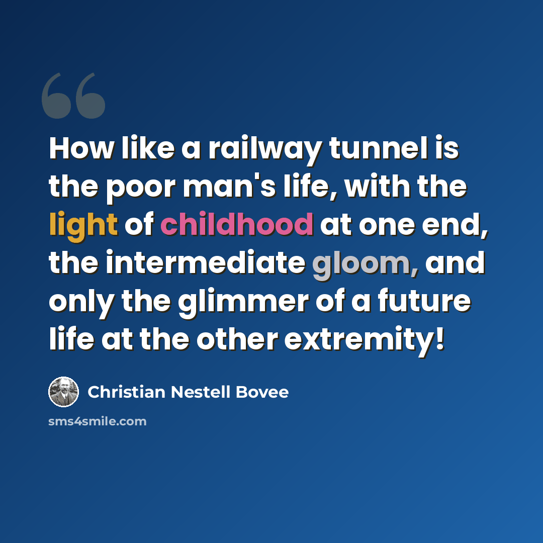“How like a railway tunnel is the poor man's life, with the light of childhood at one end, the intermediate gloom, and only the glimmer of a future life at the other extremity!” quote by Christian Nestell Bovee