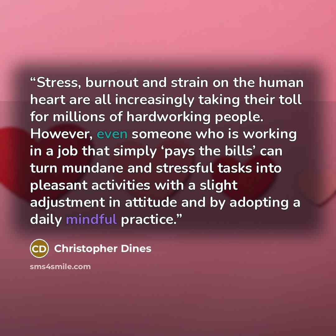 “Stress, burnout and strain on the human heart are all increasingly taking their toll for millions of hardworking people. However, even someone who is working in a job that simply ‘pays the bills’ can turn mundane and stressful tasks into pleasant activities with a slight adjustment in attitude and…” quote by Christopher Dines