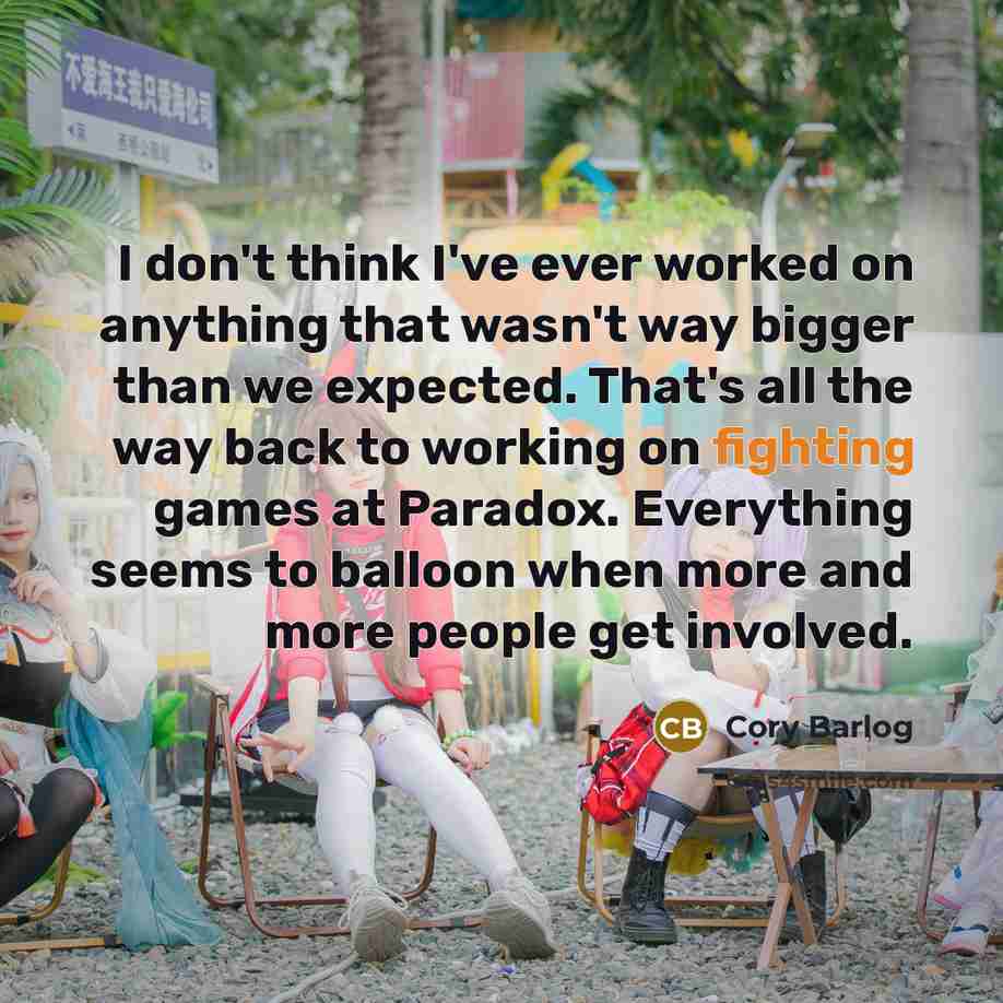 “I don't think I've ever worked on anything that wasn't way bigger than we expected. That's all the way back to working on fighting games at Paradox. Everything seems to balloon when more and more people get involved.” quote by Cory Barlog