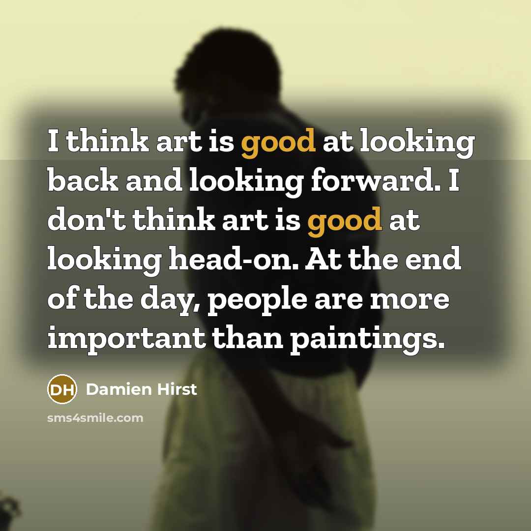 “I think art is good at looking back and looking forward. I don't think art is good at looking head-on. At the end of the day, people are more important than paintings.” quote by Damien Hirst