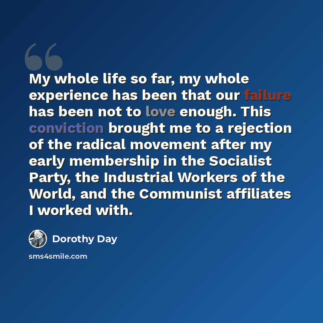 “My whole life so far, my whole experience has been that our failure has been not to love enough. This conviction brought me to a rejection of the radical movement after my early membership in the Socialist Party, the Industrial Workers of the World, and the Communist affiliates I worked with.” quote by Dorothy Day