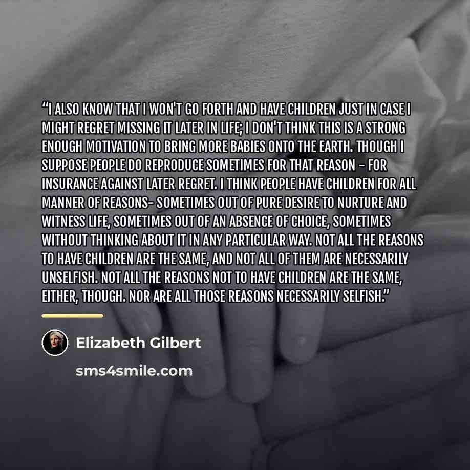“I also know that I won't go forth and have children just in case I might regret missing it later in life; I don't think this is a strong enough motivation to bring more babies onto the earth. Though I suppose people do reproduce sometimes for that reason - for insurance against later regret. I…” quote by Elizabeth Gilbert