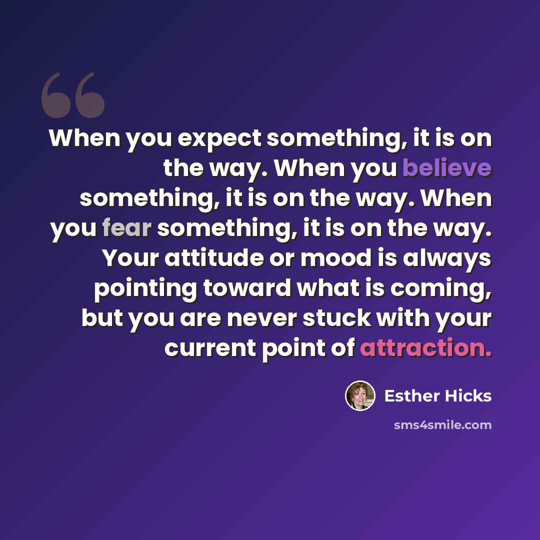 “When you expect something, it is on the way. When you believe something, it is on the way. When you fear something, it is on the way. Your attitude or mood is always pointing toward what is coming, but you are never stuck with your current point of attraction.” quote by Esther Hicks