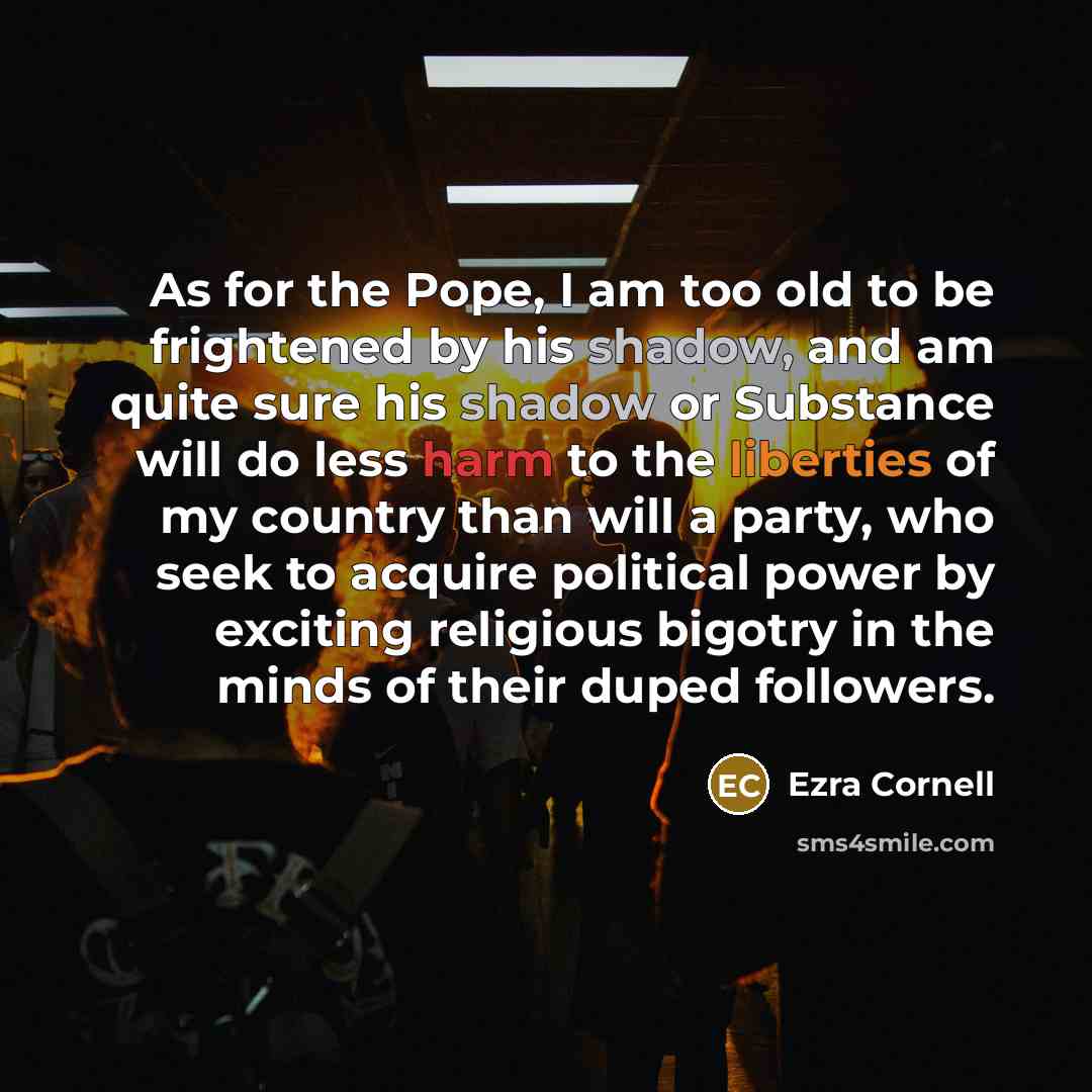 “As for the Pope, I am too old to be frightened by his shadow, and am quite sure his shadow or Substance will do less harm to the liberties of my country than will a party, who seek to acquire political power by exciting religious bigotry in the minds of their duped followers.” quote by Ezra Cornell