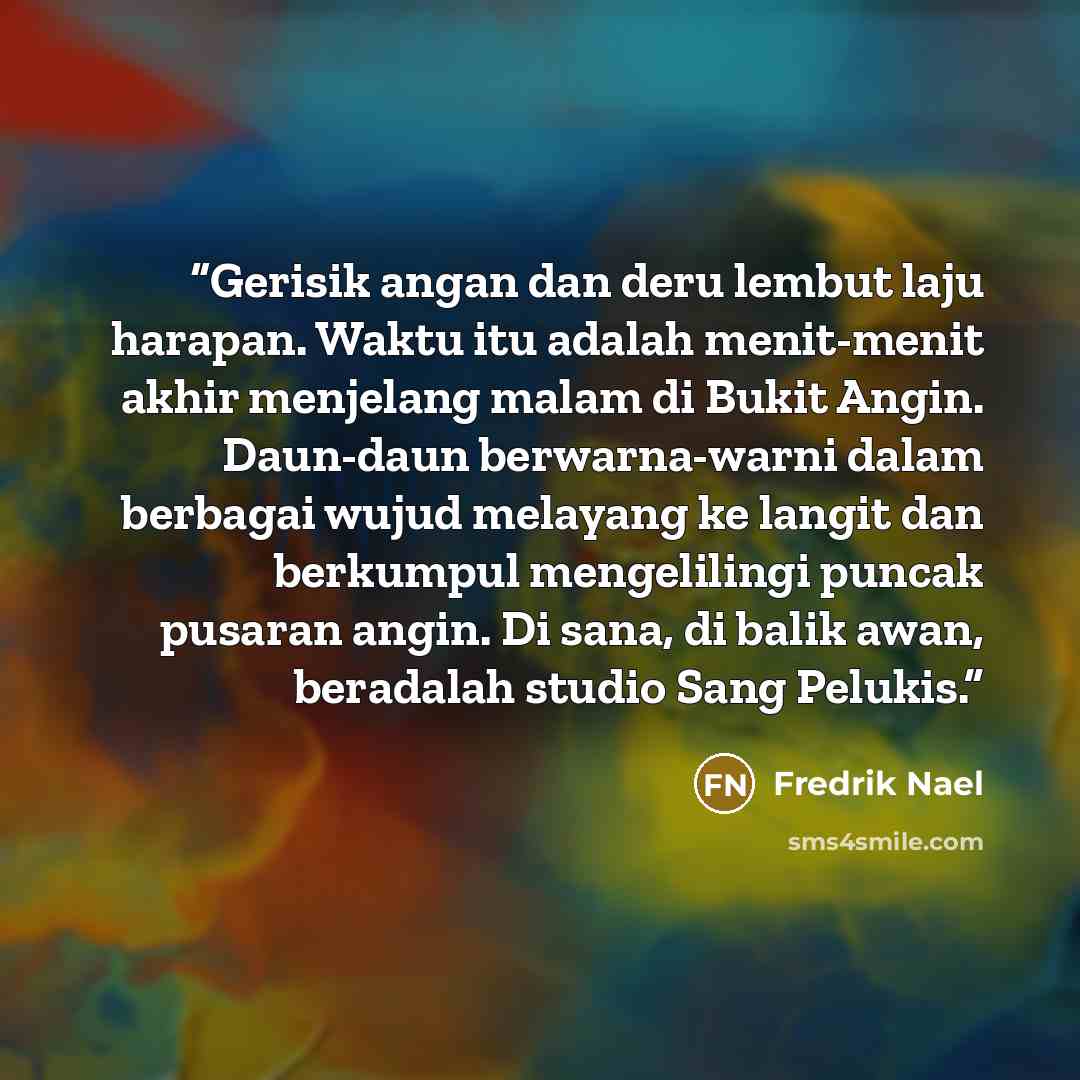 “Gerisik angan dan deru lembut laju harapan. Waktu itu adalah menit-menit akhir menjelang malam di Bukit Angin. Daun-daun berwarna-warni dalam berbagai wujud melayang ke langit dan berkumpul mengelilingi puncak pusaran angin. Di sana, di balik awan, beradalah studio Sang Pelukis.” quote by Fredrik Nael