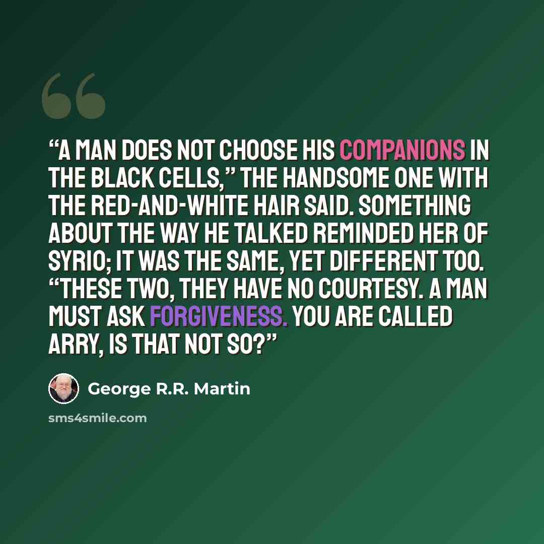 “A man does not choose his companions in the black cells,” the handsome one with the red-and-white hair said. Something about the way he talked reminded her of Syrio; it was the same, yet different too. “These two, they have no courtesy. A man must ask forgiveness. You are called Arry, is that not…” quote by George R.R. Martin