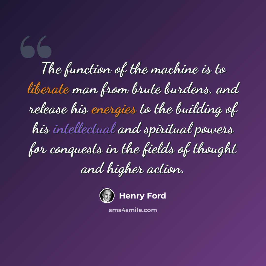 “The function of the machine is to liberate man from brute burdens, and release his energies to the building of his intellectual and spiritual powers for conquests in the fields of thought and higher action.” quote by Henry Ford
