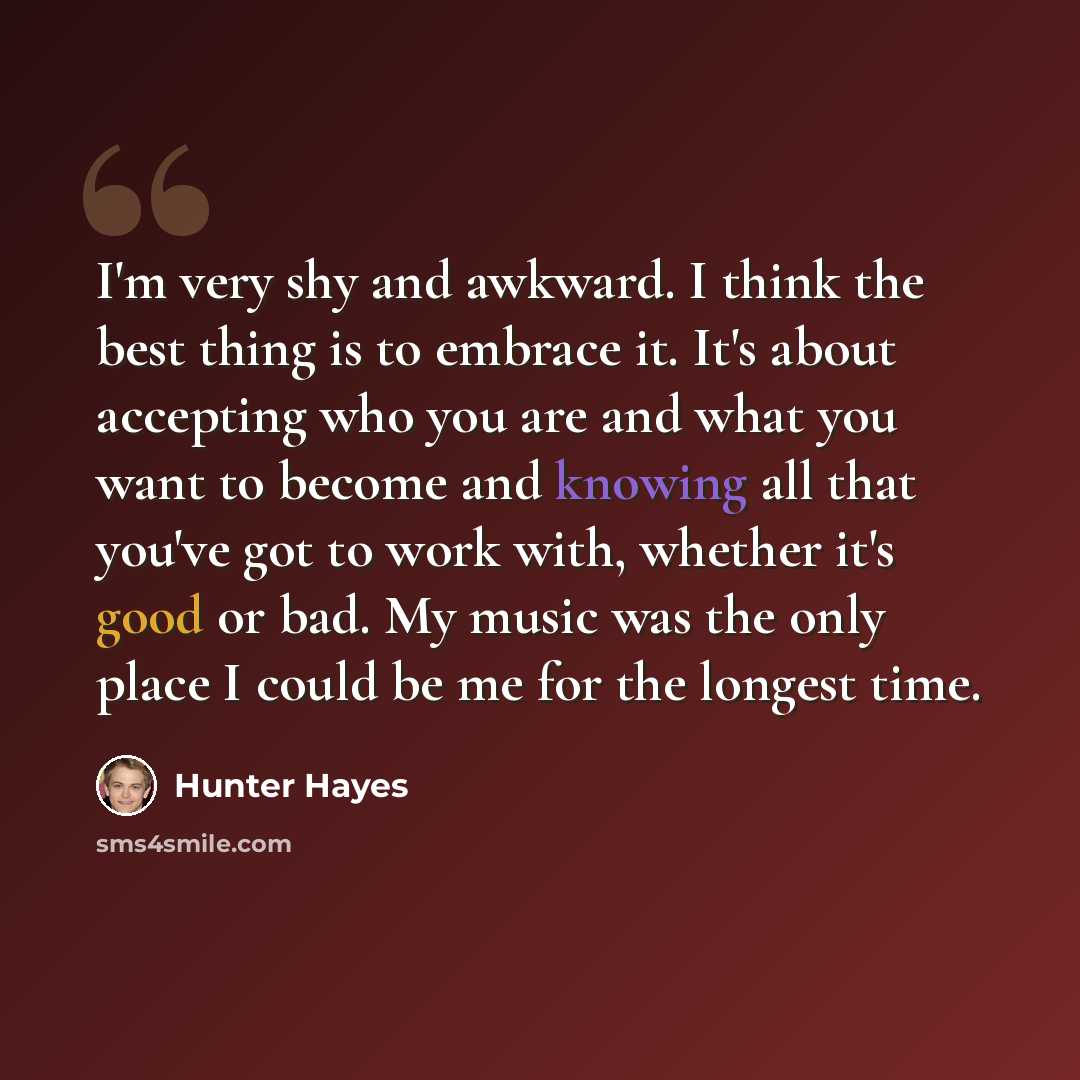 “I'm very shy and awkward. I think the best thing is to embrace it. It's about accepting who you are and what you want to become and knowing all that you've got to work with, whether it's good or bad. My music was the only place I could be me for the longest time.” quote by Hunter Hayes