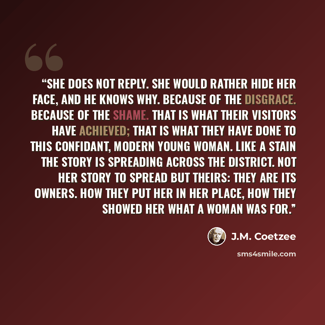 “She does not reply. She would rather hide her face, and he knows why. Because of the disgrace. Because of the shame. That is what their visitors have achieved; that is what they have done to this confidant, modern young woman. Like a stain the story is spreading across the district. Not her story…” quote by J.M. Coetzee