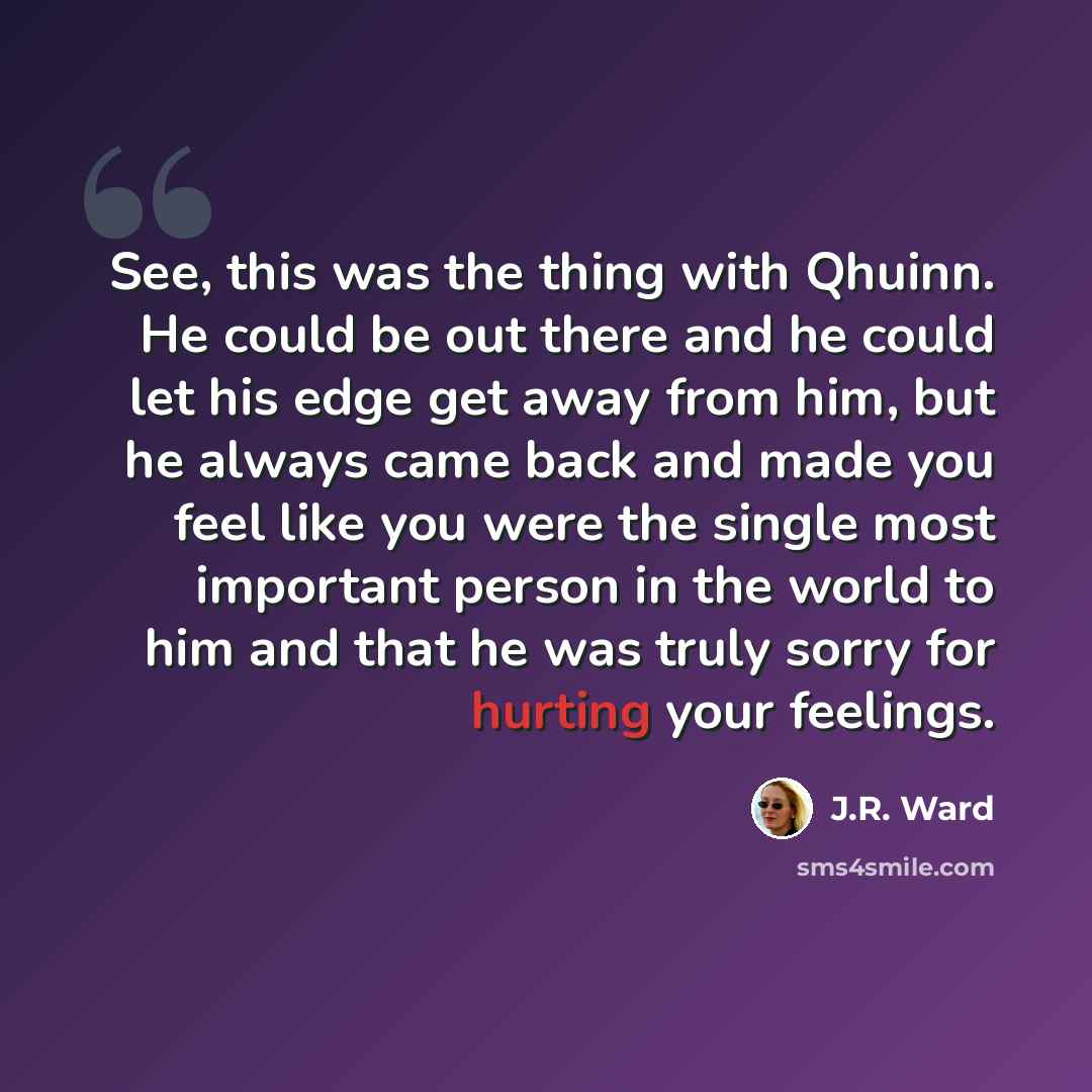 “See, this was the thing with Qhuinn. He could be out there and he could let his edge get away from him, but he always came back and made you feel like you were the single most important person in the world to him and that he was truly sorry for hurting your feelings.” quote by J.R. Ward