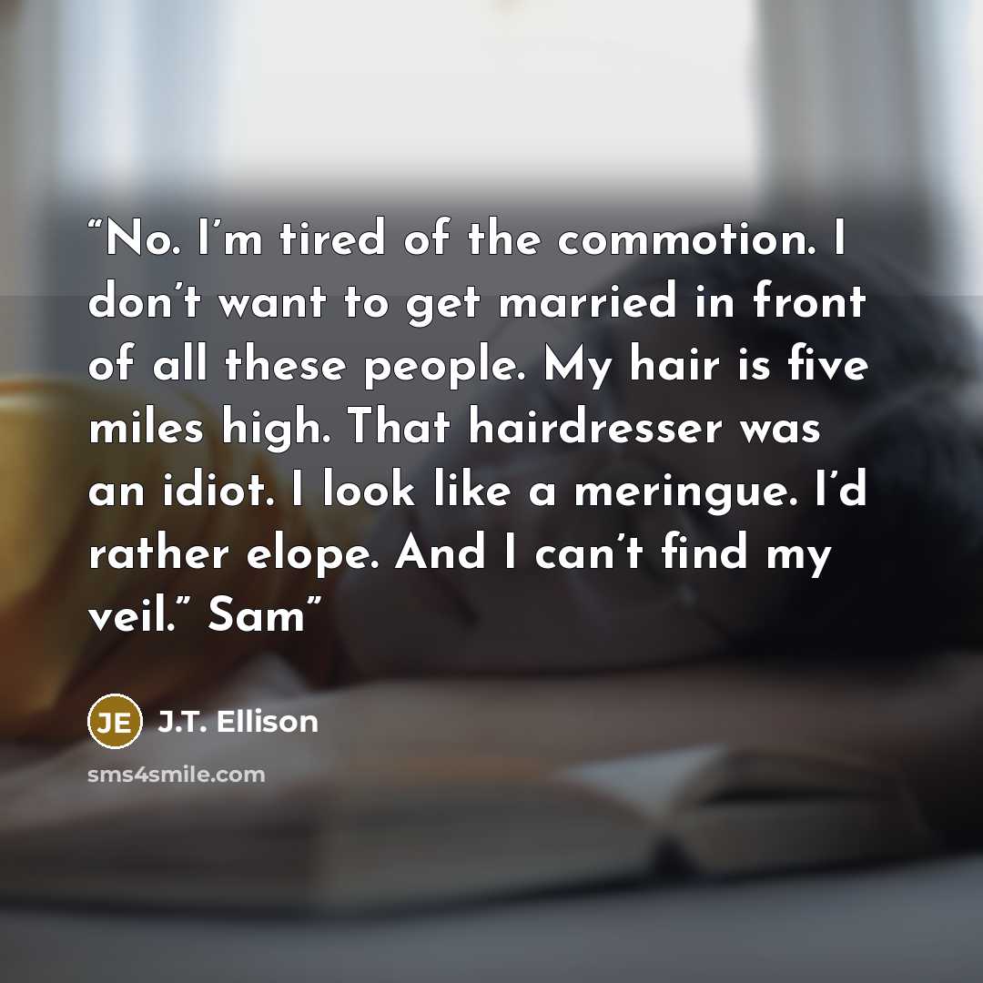 “No. I’m tired of the commotion. I don’t want to get married in front of all these people. My hair is five miles high. That hairdresser was an idiot. I look like a meringue. I’d rather elope. And I can’t find my veil.” Sam” quote by J.T. Ellison