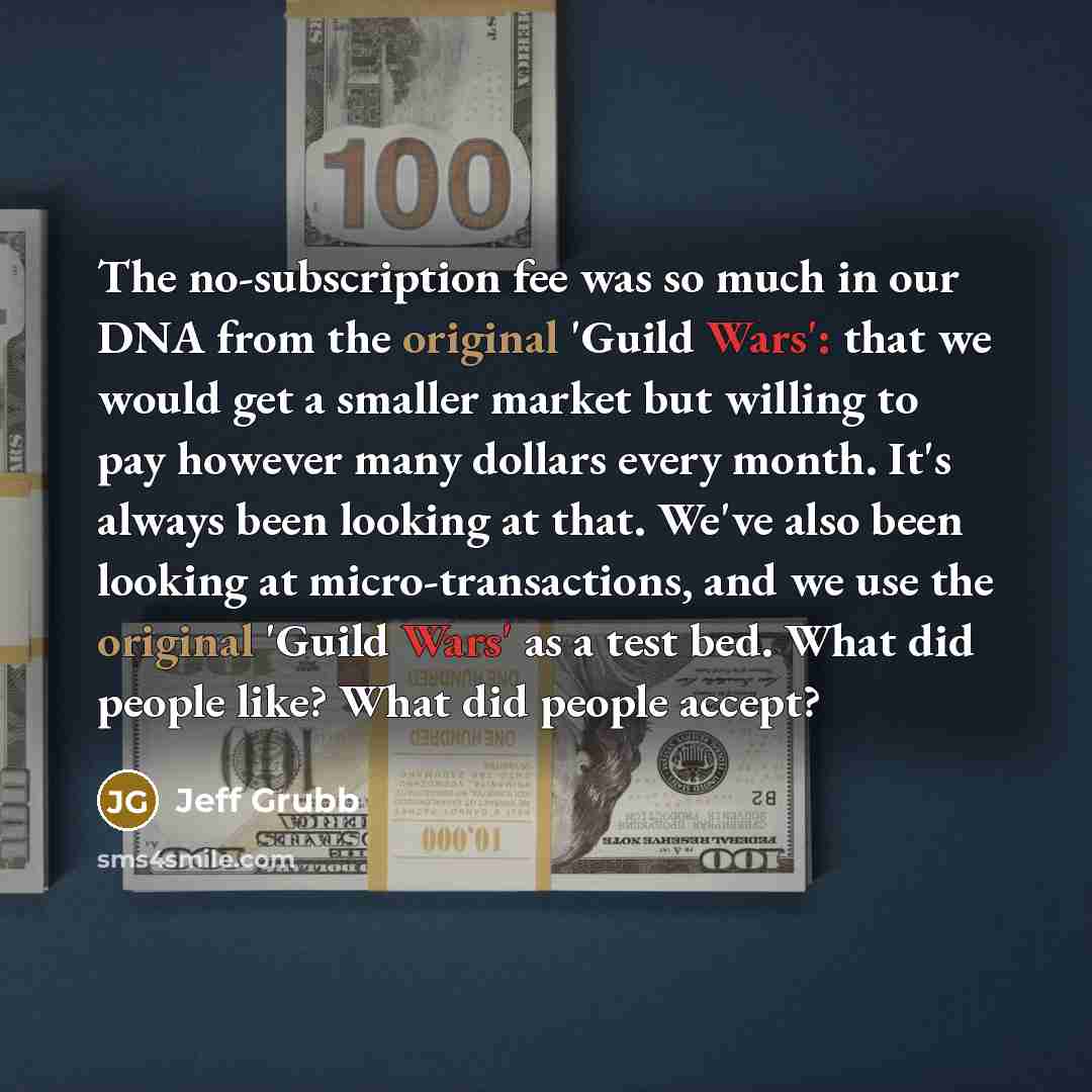 “The no-subscription fee was so much in our DNA from the original 'Guild Wars': that we would get a smaller market but willing to pay however many dollars every month. It's always been looking at that. We've also been looking at micro-transactions, and we use the original 'Guild Wars' as a test…” quote by Jeff Grubb