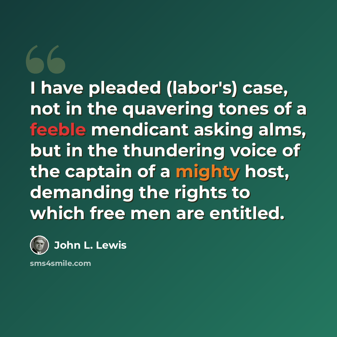 “I have pleaded (labor's) case, not in the quavering tones of a feeble mendicant asking alms, but in the thundering voice of the captain of a mighty host, demanding the rights to which free men are entitled.” quote by John L. Lewis