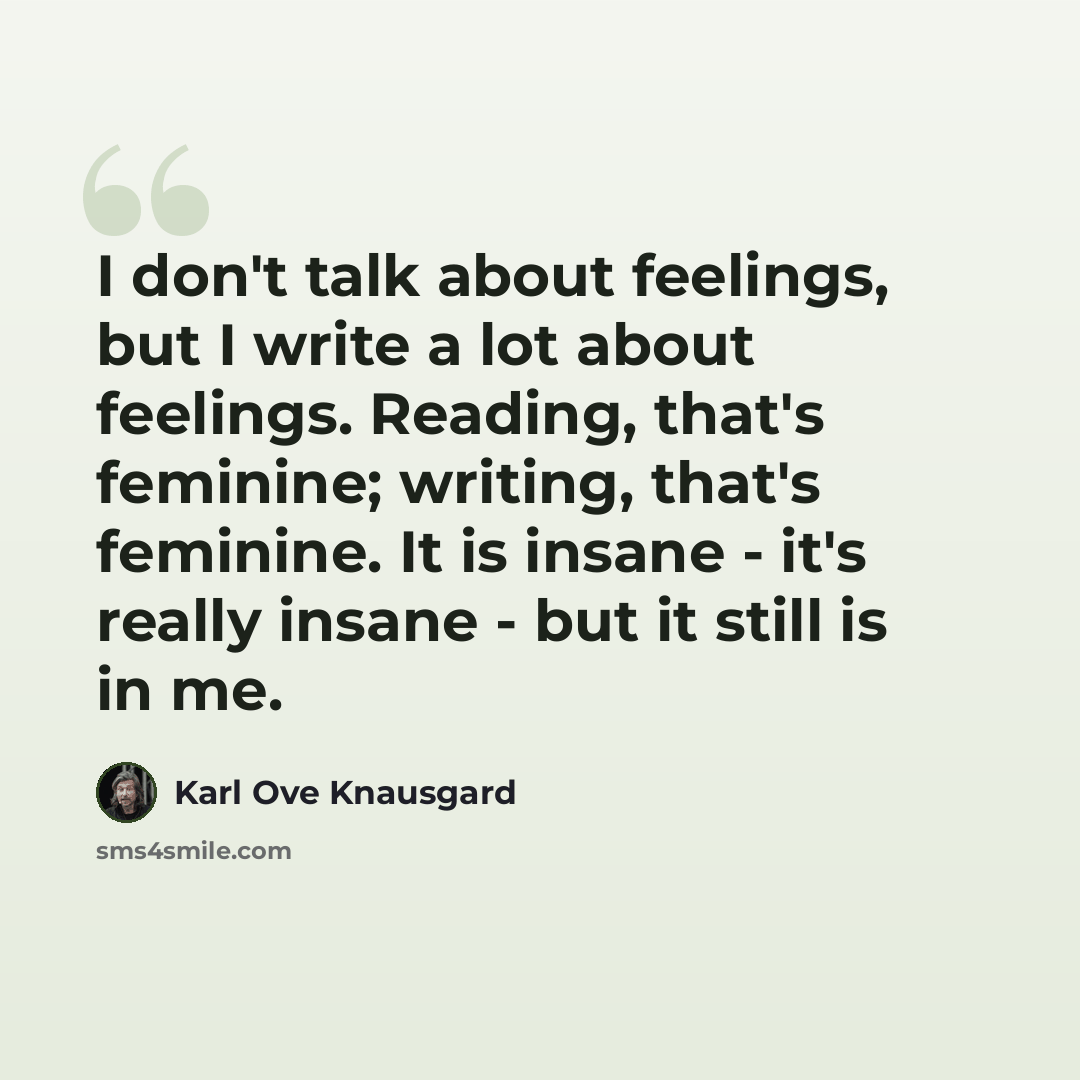 “I don't talk about feelings, but I write a lot about feelings. Reading, that's feminine; writing, that's feminine. It is insane - it's really insane - but it still is in me.” quote by Karl Ove Knausgard