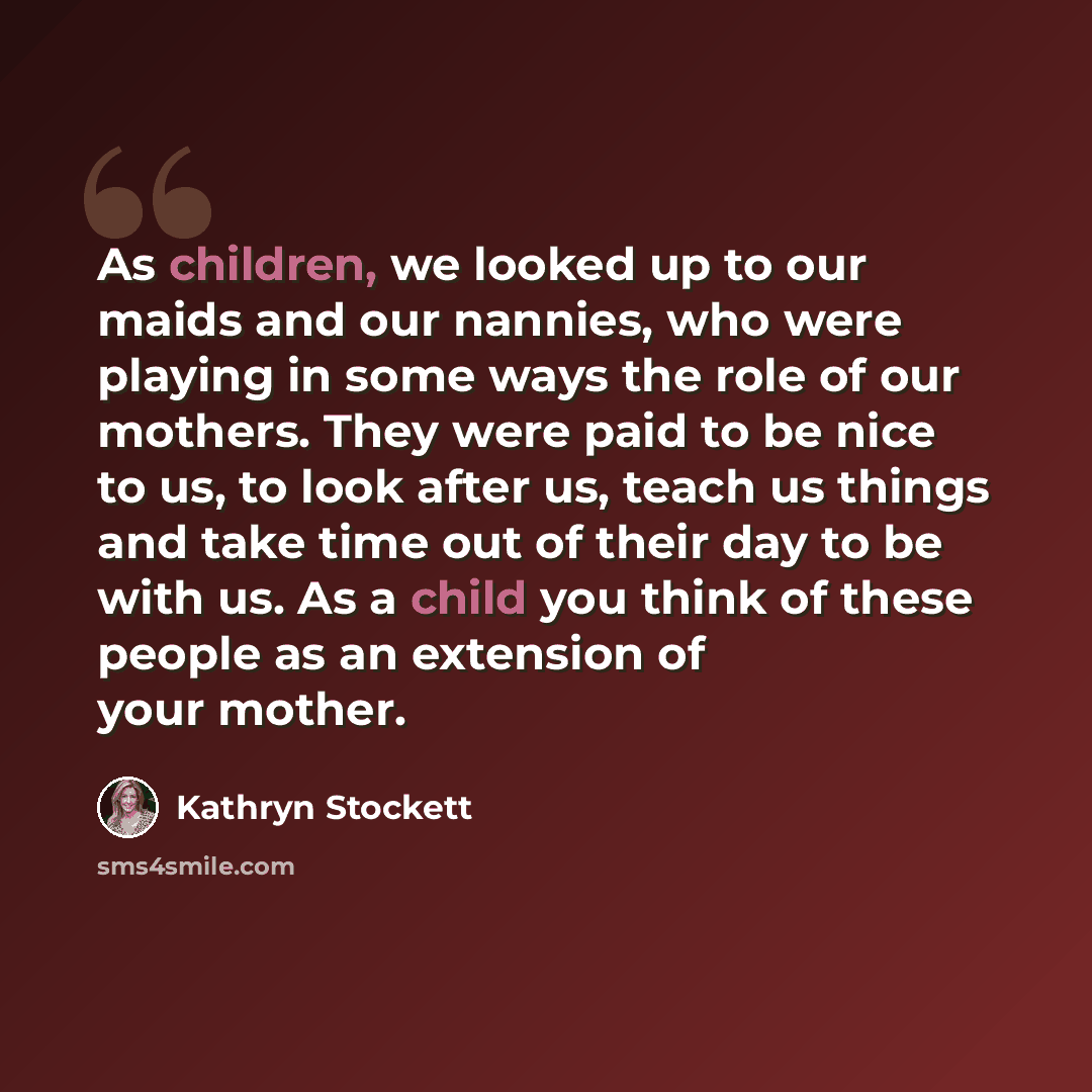 “As children, we looked up to our maids and our nannies, who were playing in some ways the role of our mothers. They were paid to be nice to us, to look after us, teach us things and take time out of their day to be with us. As a child you think of these people as an extension of your mother.” quote by Kathryn Stockett