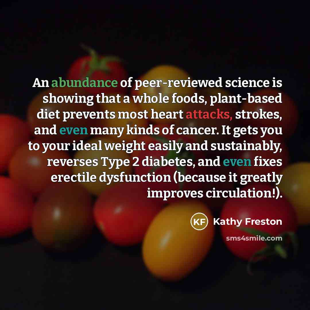 “An abundance of peer-reviewed science is showing that a whole foods, plant-based diet prevents most heart attacks, strokes, and even many kinds of cancer. It gets you to your ideal weight easily and sustainably, reverses Type 2 diabetes, and even fixes erectile dysfunction (because it greatly…” quote by Kathy Freston