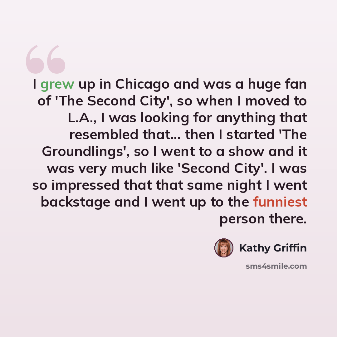 “I grew up in Chicago and was a huge fan of 'The Second City', so when I moved to L.A., I was looking for anything that resembled that... then I started 'The Groundlings', so I went to a show and it was very much like 'Second City'. I was so impressed that that same night I went backstage and I…” quote by Kathy Griffin