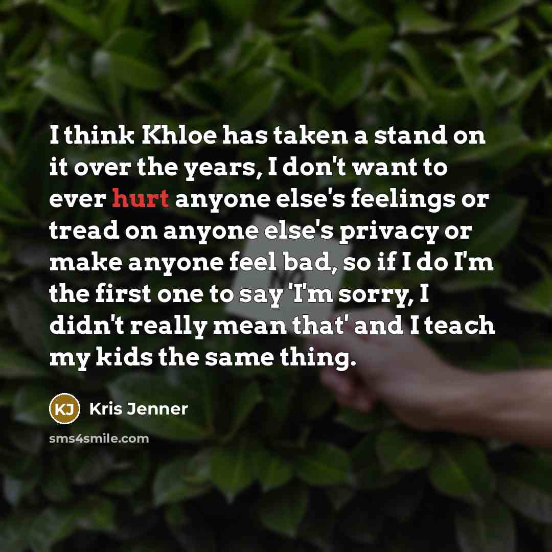 “I think Khloe has taken a stand on it over the years, I don't want to ever hurt anyone else's feelings or tread on anyone else's privacy or make anyone feel bad, so if I do I'm the first one to say 'I'm sorry, I didn't really mean that' and I teach my kids the same thing.” quote by Kris Jenner