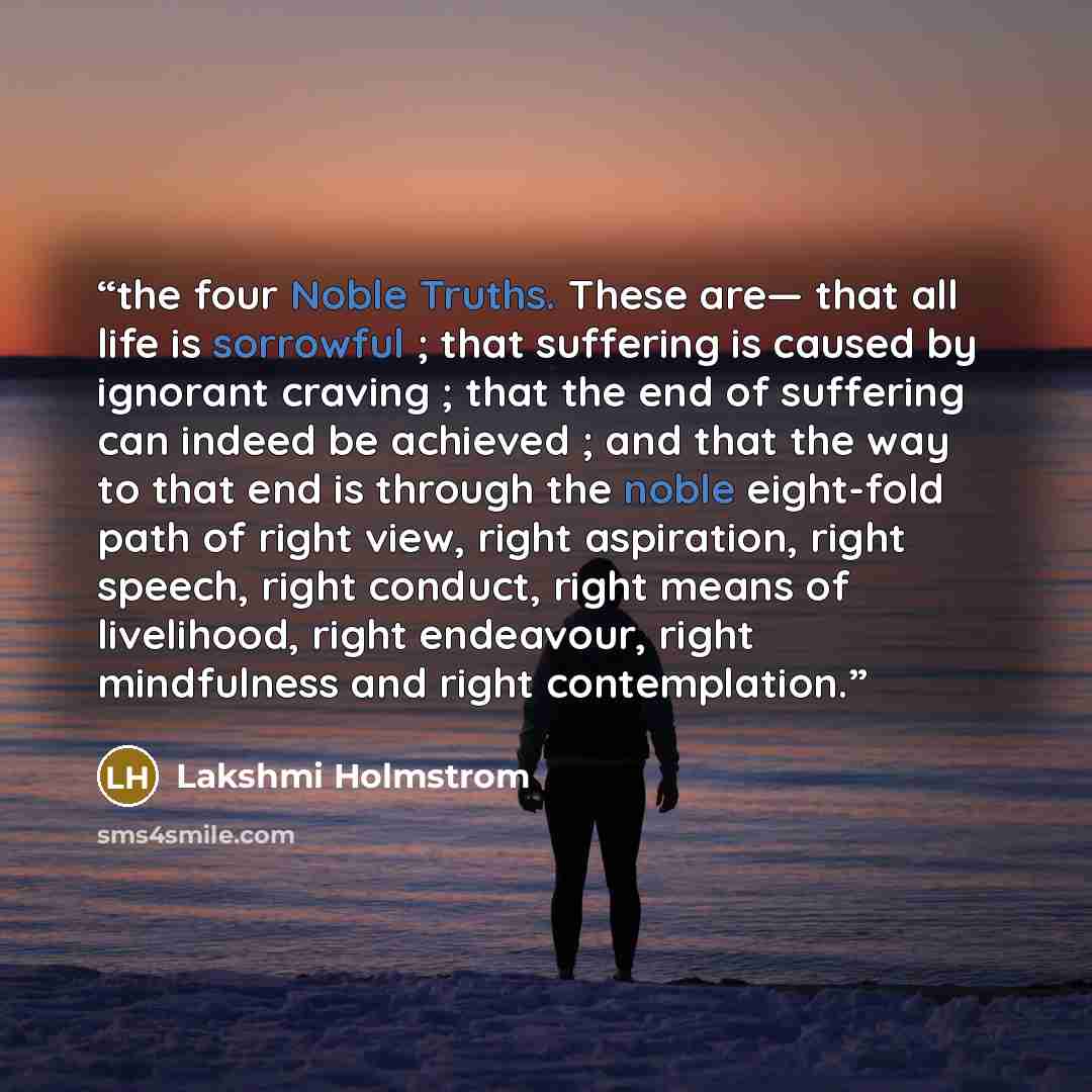 “the four Noble Truths. These are— that all life is sorrowful ; that suffering is caused by ignorant craving ; that the end of suffering can indeed be achieved ; and that the way to that end is through the noble eight-fold path of right view, right aspiration, right speech, right conduct, right…” quote by Lakshmi Holmstrom