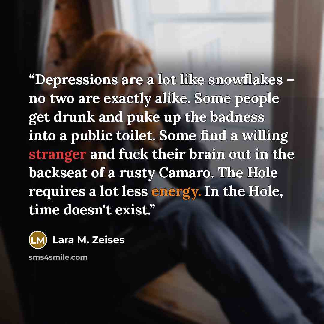 “Depressions are a lot like snowflakes – no two are exactly alike. Some people get drunk and puke up the badness into a public toilet. Some find a willing stranger and fuck their brain out in the backseat of a rusty Camaro. The Hole requires a lot less energy. In the Hole, time doesn't exist.” quote by Lara M. Zeises