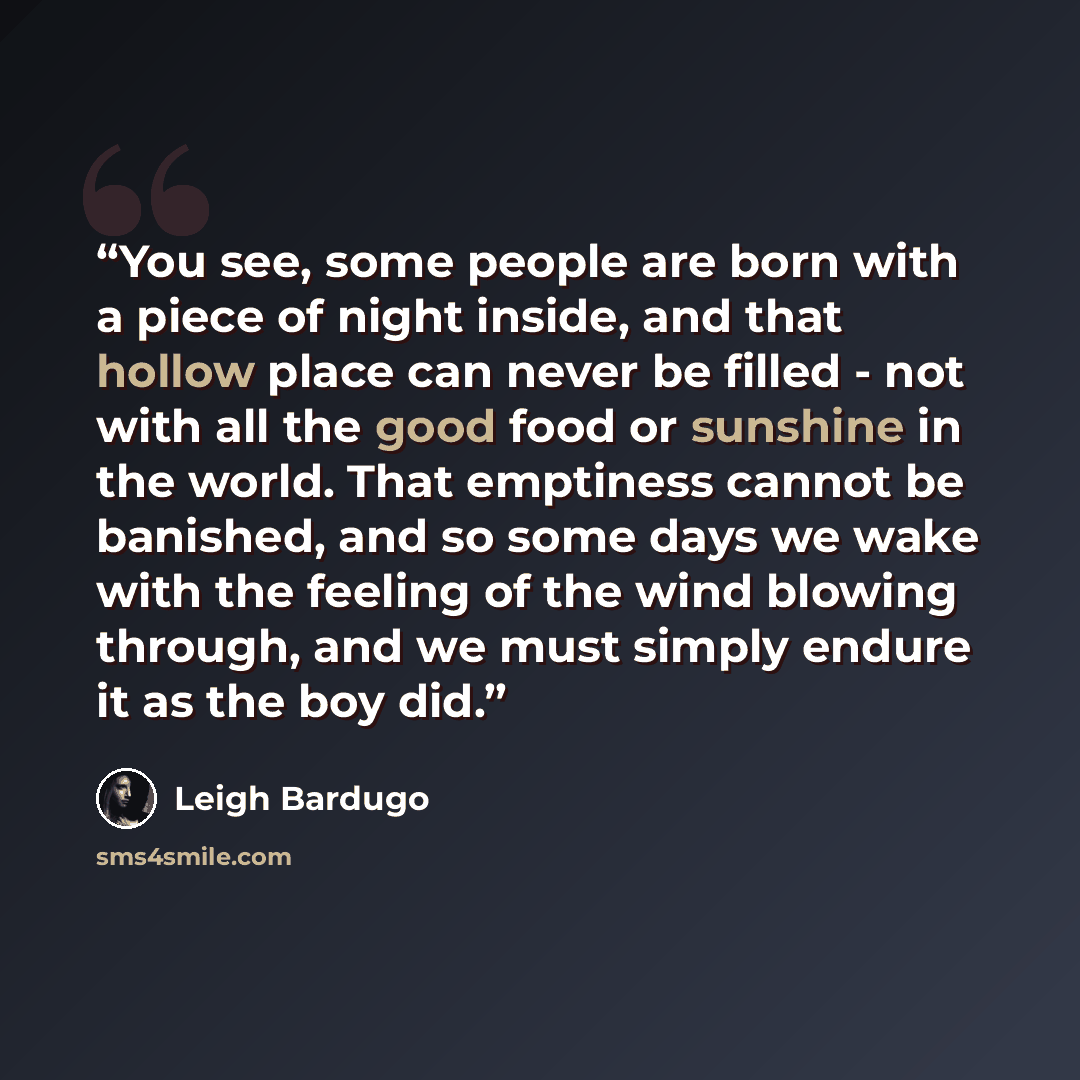 “You see, some people are born with a piece of night inside, and that hollow place can never be filled - not with all the good food or sunshine in the world. That emptiness cannot be banished, and so some days we wake with the feeling of the wind blowing through, and we must simply endure it as the…” quote by Leigh Bardugo