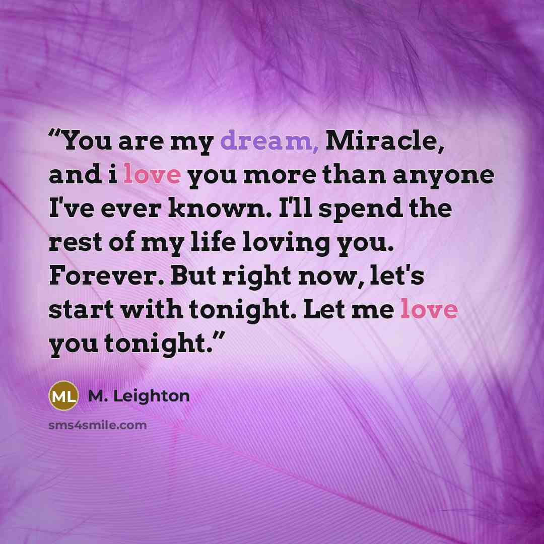 “You are my dream, Miracle, and i love you more than anyone I've ever known. I'll spend the rest of my life loving you. Forever. But right now, let's start with tonight. Let me love you tonight.” quote by M. Leighton