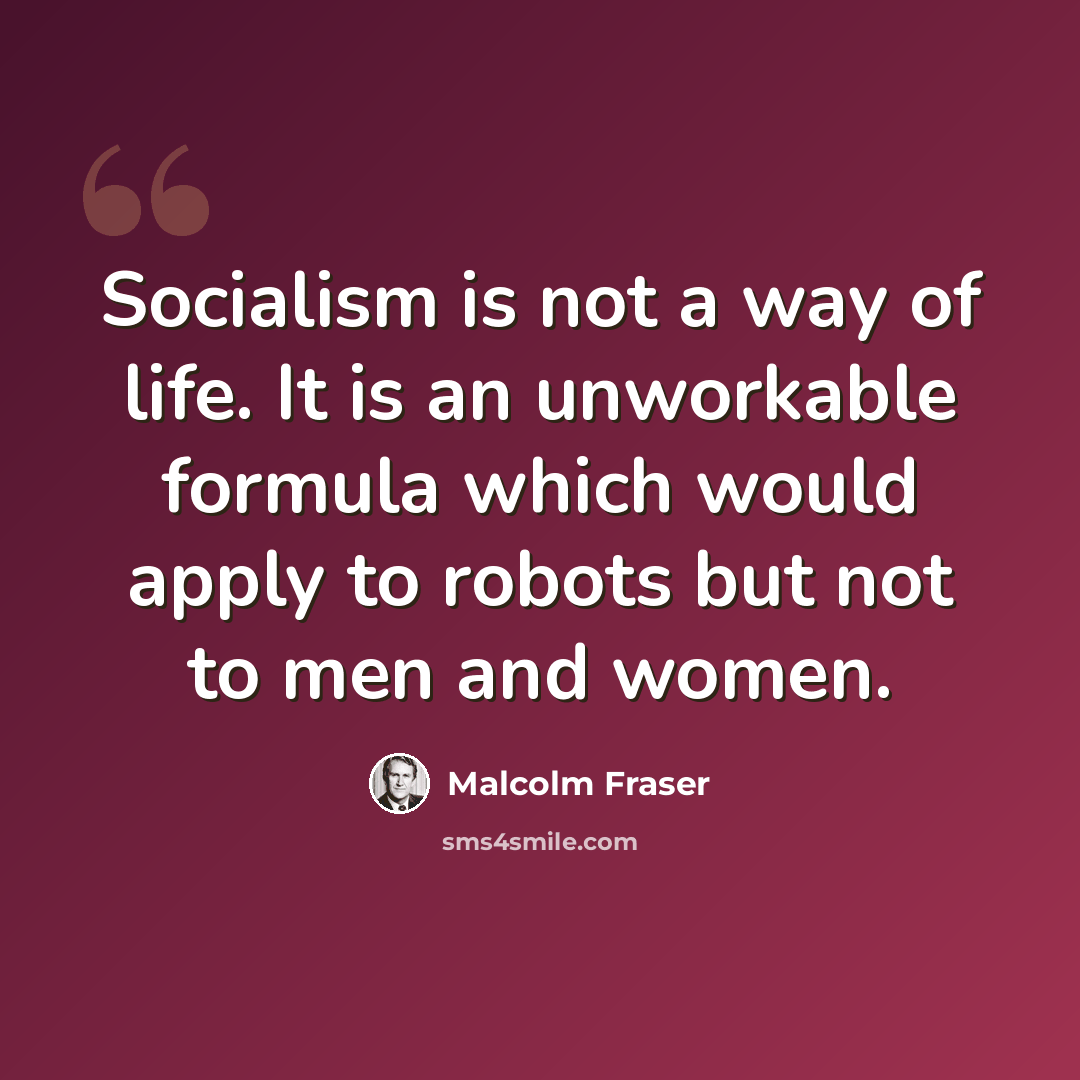 “Socialism is not a way of life. It is an unworkable formula which would apply to robots but not to men and women.” quote by Malcolm Fraser