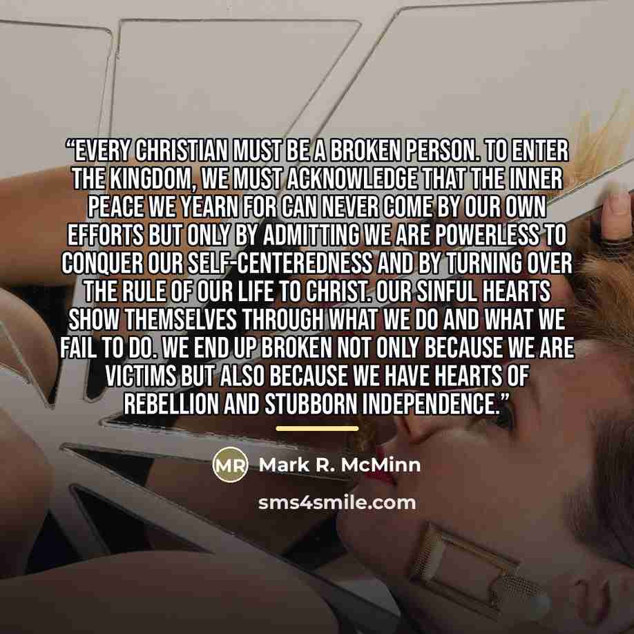 “Every Christian must be a broken person. To enter the kingdom, we must acknowledge that the inner peace we yearn for can never come by our own efforts but only by admitting we are powerless to conquer our self-centeredness and by turning over the rule of our life to Christ. Our sinful hearts show…” quote by Mark R. McMinn