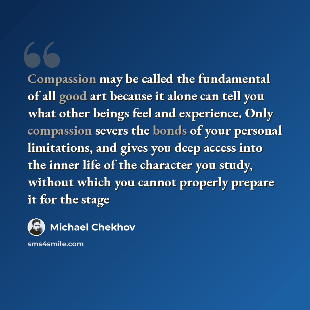 “Compassion may be called the fundamental of all good art because it alone can tell you what other beings feel and experience. Only compassion severs the bonds of your personal limitations, and gives you deep access into the inner life of the character you study, without which you cannot properly…” quote by Michael Chekhov
