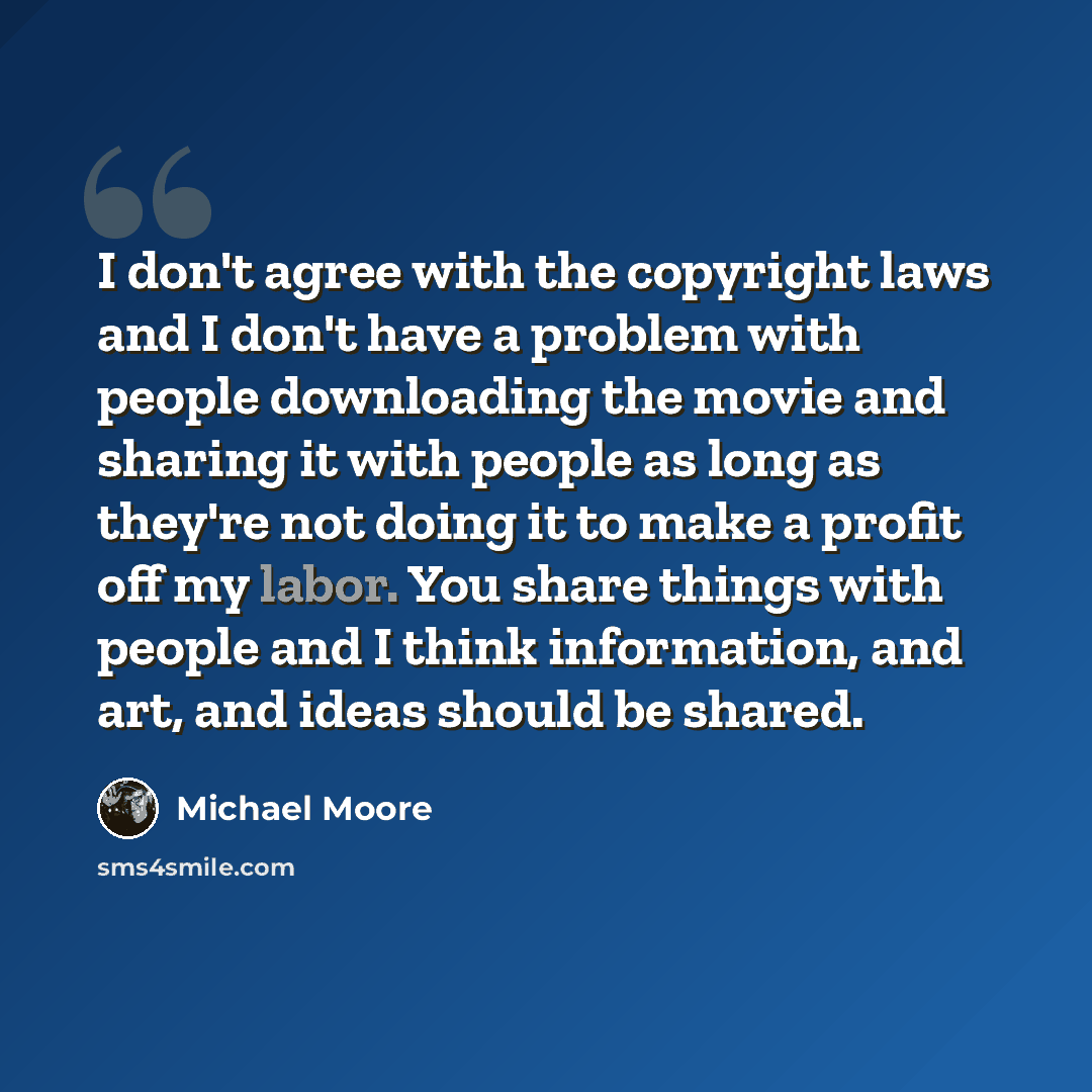 “I don't agree with the copyright laws and I don't have a problem with people downloading the movie and sharing it with people as long as they're not doing it to make a profit off my labor. You share things with people and I think information, and art, and ideas should be shared.” quote by Michael Moore
