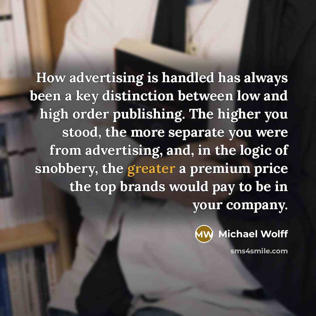 “How advertising is handled has always been a key distinction between low and high order publishing. The higher you stood, the more separate you were from advertising, and, in the logic of snobbery, the greater a premium price the top brands would pay to be in your company.” quote by Michael Wolff