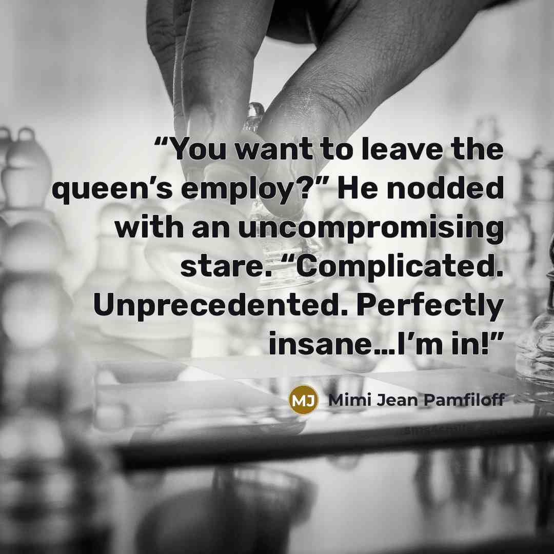 “You want to leave the queen’s employ?” He nodded with an uncompromising stare. “Complicated. Unprecedented. Perfectly insane…I’m in!” quote by Mimi Jean Pamfiloff