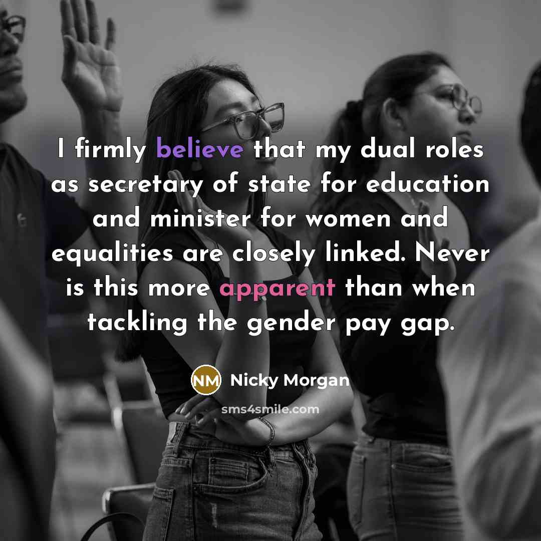“I firmly believe that my dual roles as secretary of state for education and minister for women and equalities are closely linked. Never is this more apparent than when tackling the gender pay gap.” quote by Nicky Morgan